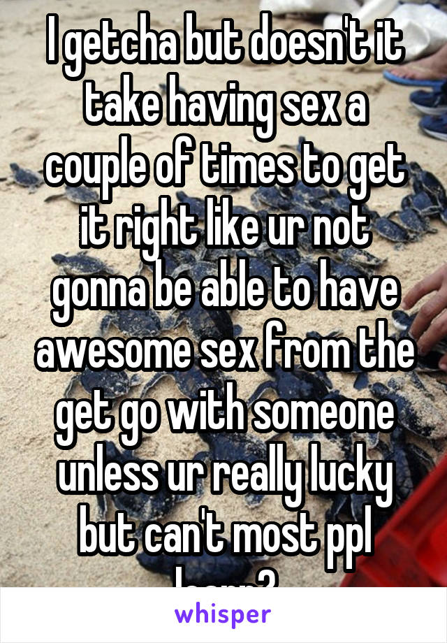 I getcha but doesn't it take having sex a couple of times to get it right like ur not gonna be able to have awesome sex from the get go with someone unless ur really lucky but can't most ppl learn?