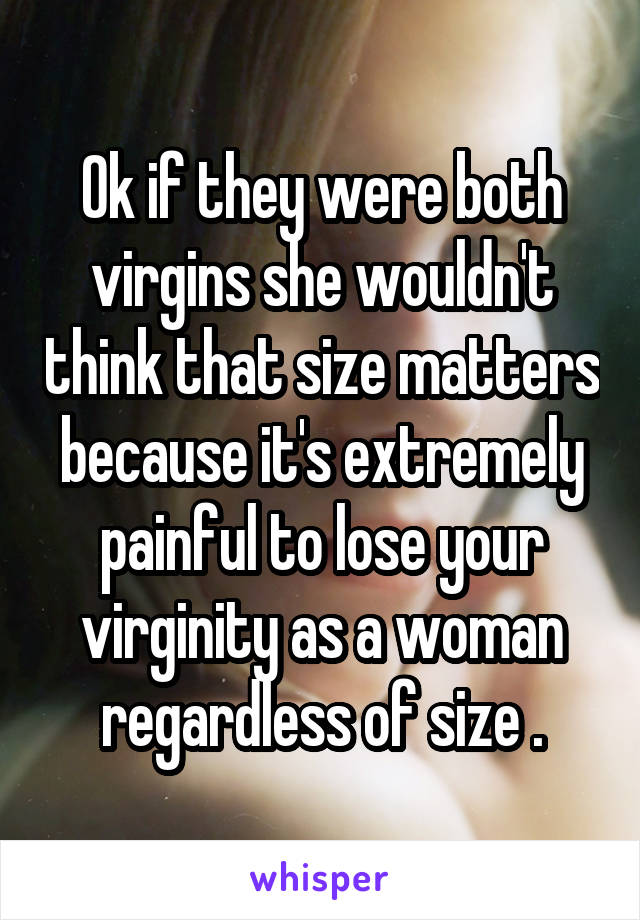 Ok if they were both virgins she wouldn't think that size matters because it's extremely painful to lose your virginity as a woman regardless of size .