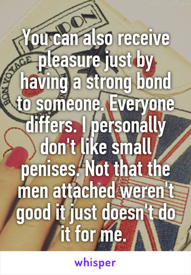 You can also receive pleasure just by having a strong bond to someone. Everyone differs. I personally don't like small penises. Not that the men attached weren't good it just doesn't do it for me. 