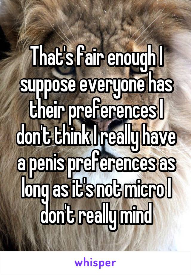 That's fair enough I suppose everyone has their preferences I don't think I really have a penis preferences as long as it's not micro I don't really mind