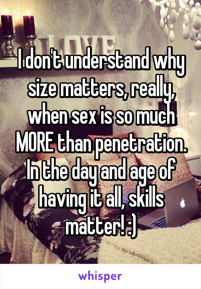 I don't understand why size matters, really, when sex is so much MORE than penetration. In the day and age of having it all, skills matter! :)