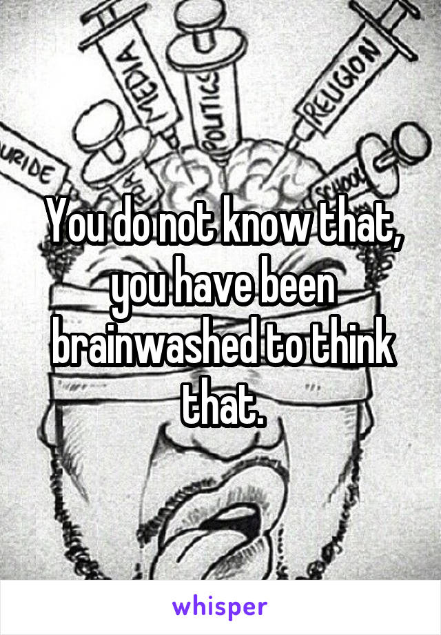 You do not know that, you have been brainwashed to think that.