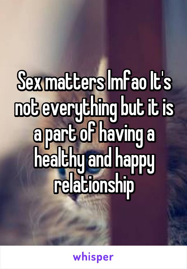 Sex matters lmfao It's not everything but it is a part of having a healthy and happy relationship