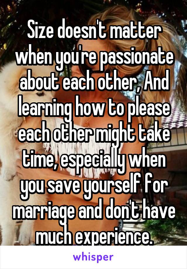 Size doesn't matter when you're passionate about each other, And learning how to please each other might take time, especially when you save yourself for marriage and don't have much experience.