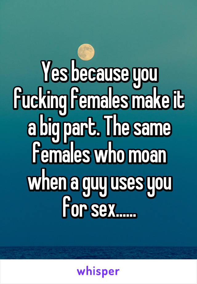 Yes because you fucking females make it a big part. The same females who moan when a guy uses you for sex......