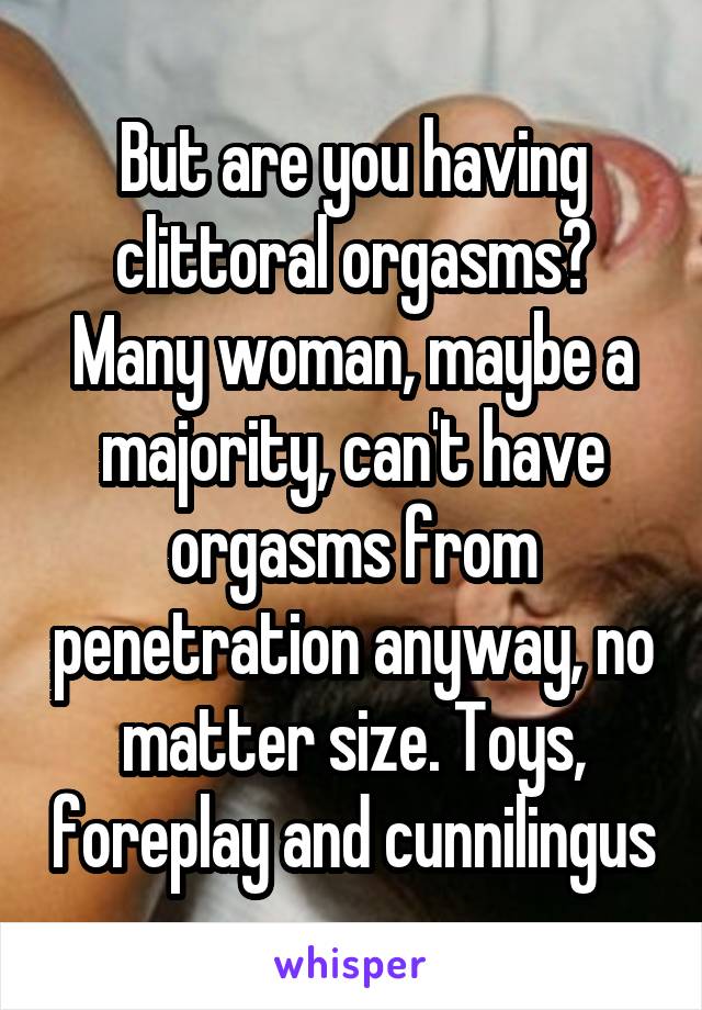 But are you having clittoral orgasms? Many woman, maybe a majority, can't have orgasms from penetration anyway, no matter size. Toys, foreplay and cunnilingus