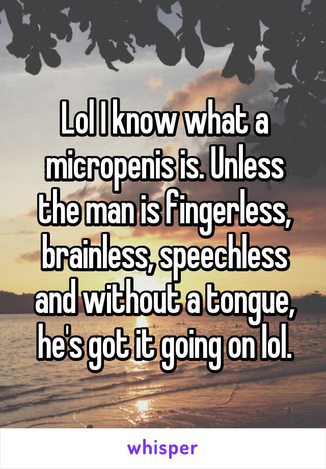 Lol I know what a micropenis is. Unless the man is fingerless, brainless, speechless and without a tongue, he's got it going on lol.