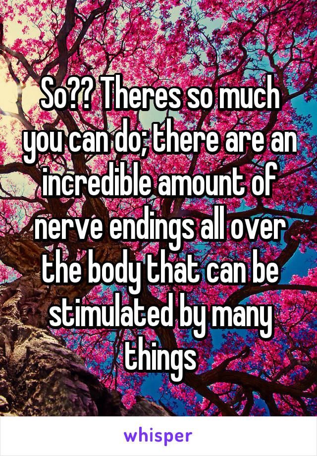 So?? Theres so much you can do; there are an incredible amount of nerve endings all over the body that can be stimulated by many things