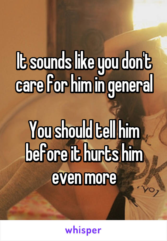 It sounds like you don't care for him in general

You should tell him before it hurts him even more