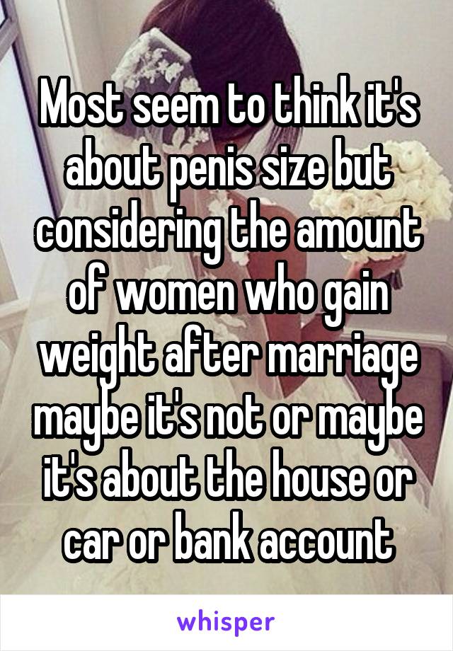 Most seem to think it's about penis size but considering the amount of women who gain weight after marriage maybe it's not or maybe it's about the house or car or bank account