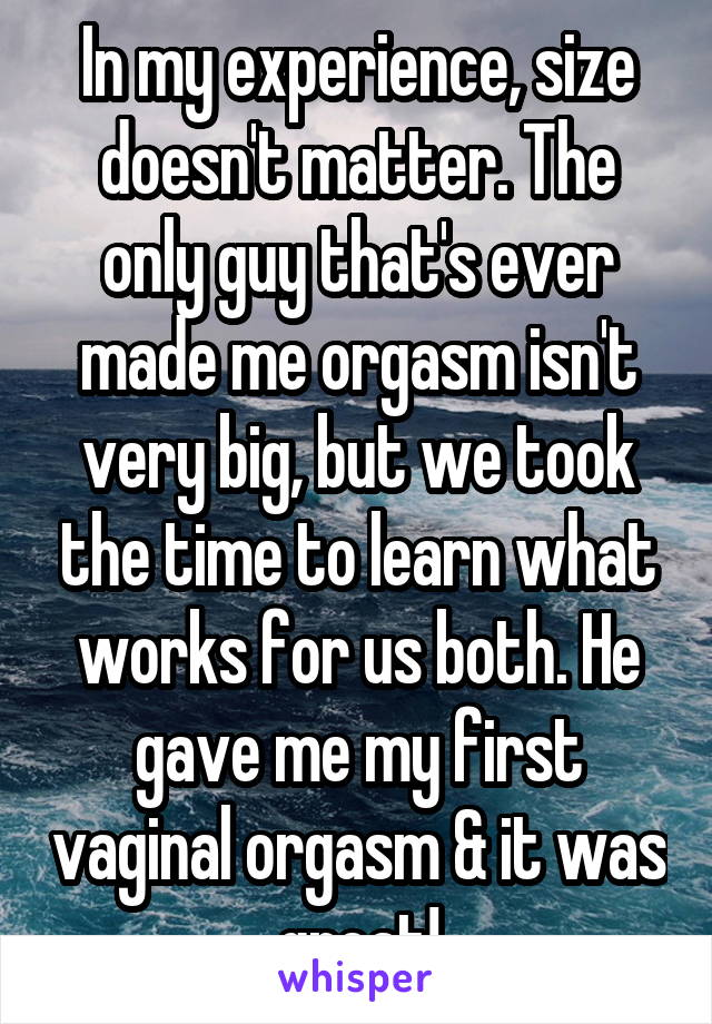 In my experience, size doesn't matter. The only guy that's ever made me orgasm isn't very big, but we took the time to learn what works for us both. He gave me my first vaginal orgasm & it was great!