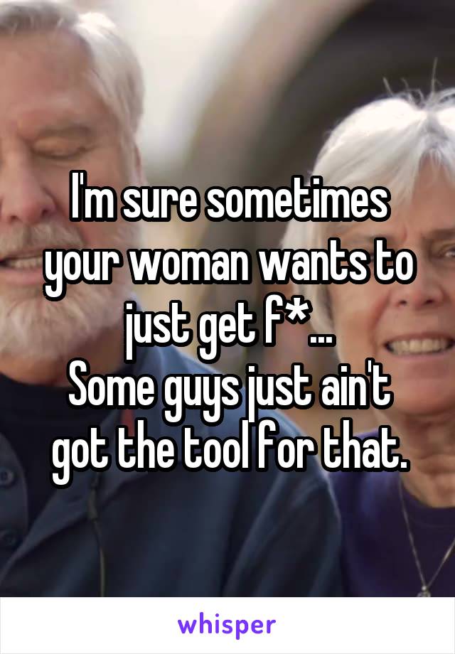 I'm sure sometimes your woman wants to just get f*...
Some guys just ain't got the tool for that.