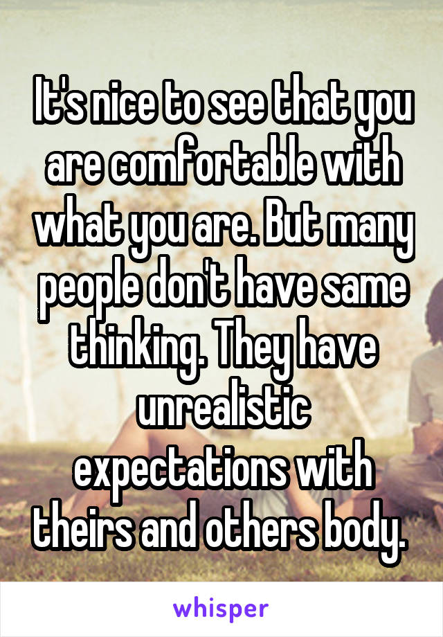 It's nice to see that you are comfortable with what you are. But many people don't have same thinking. They have unrealistic expectations with theirs and others body. 