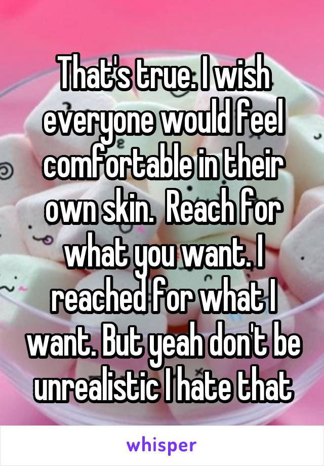 That's true. I wish everyone would feel comfortable in their own skin.  Reach for what you want. I reached for what I want. But yeah don't be unrealistic I hate that