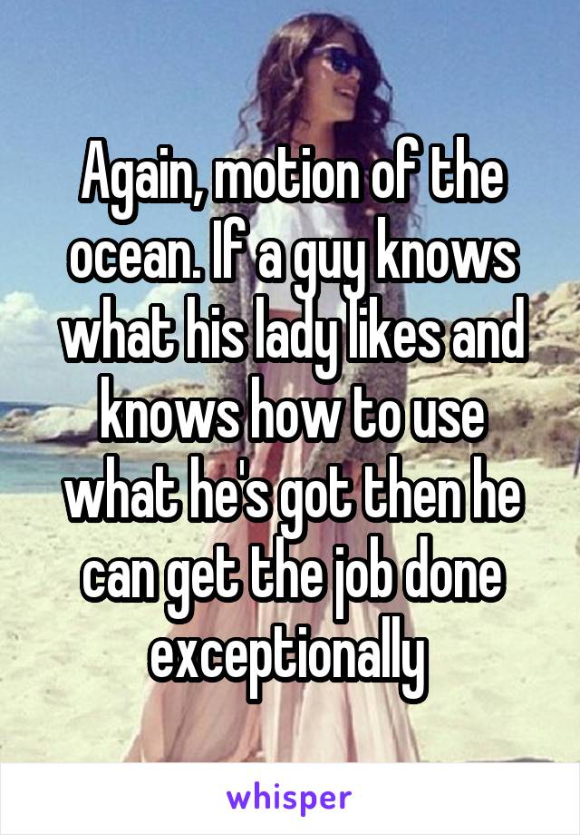 Again, motion of the ocean. If a guy knows what his lady likes and knows how to use what he's got then he can get the job done exceptionally 