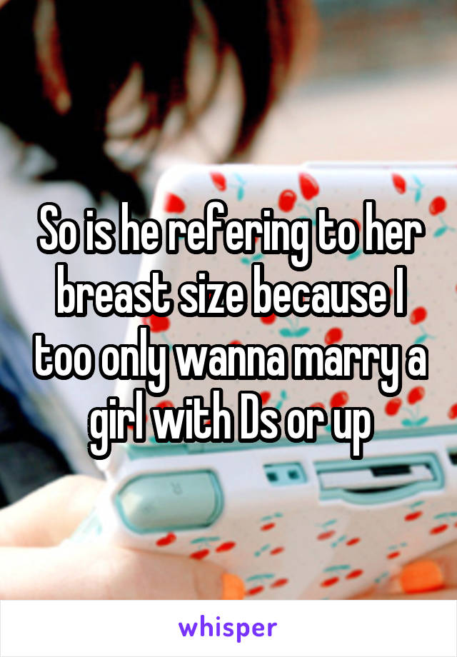 So is he refering to her breast size because I too only wanna marry a girl with Ds or up