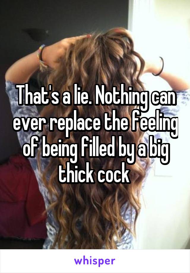 That's a lie. Nothing can ever replace the feeling of being filled by a big thick cock 