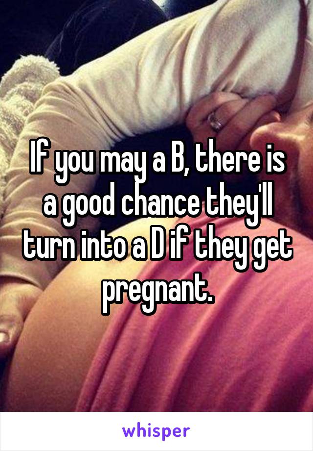 If you may a B, there is a good chance they'll turn into a D if they get pregnant.