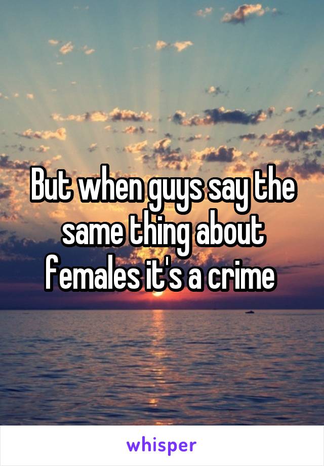 But when guys say the same thing about females it's a crime 