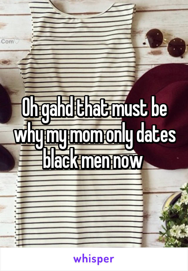 Oh gahd that must be why my mom only dates black men now 