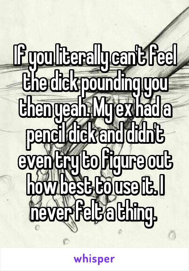 If you literally can't feel the dick pounding you then yeah. My ex had a pencil dick and didn't even try to figure out how best to use it. I never felt a thing. 