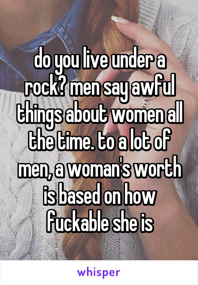 do you live under a rock? men say awful things about women all the time. to a lot of men, a woman's worth is based on how fuckable she is