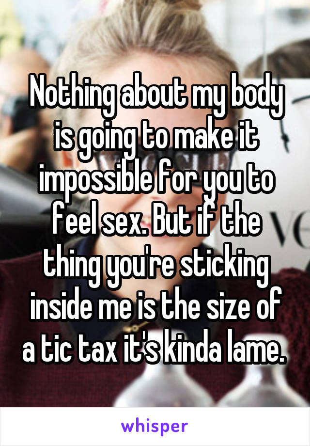 Nothing about my body is going to make it impossible for you to feel sex. But if the thing you're sticking inside me is the size of a tic tax it's kinda lame. 