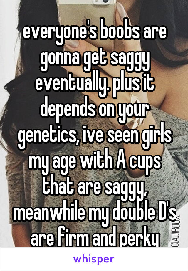 everyone's boobs are gonna get saggy eventually. plus it depends on your genetics, ive seen girls my age with A cups that are saggy, meanwhile my double D's are firm and perky