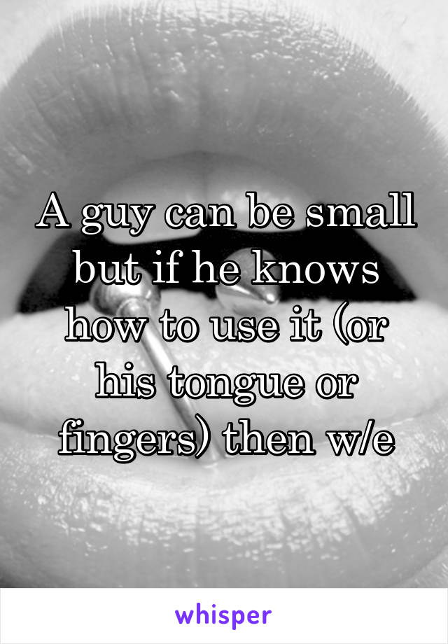 A guy can be small but if he knows how to use it (or his tongue or fingers) then w/e