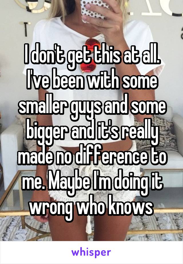 I don't get this at all. I've been with some smaller guys and some bigger and it's really made no difference to me. Maybe I'm doing it wrong who knows 