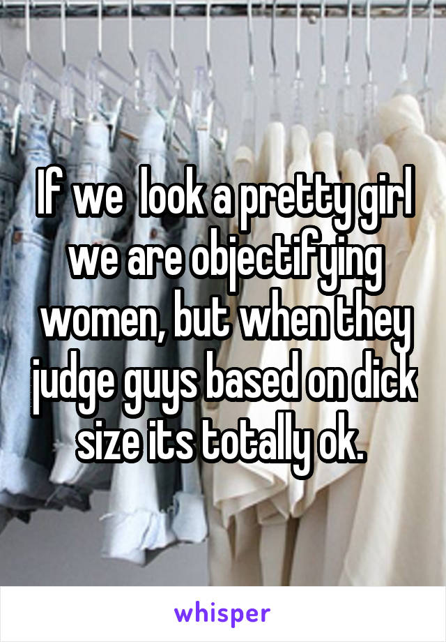 If we  look a pretty girl we are objectifying women, but when they judge guys based on dick size its totally ok. 