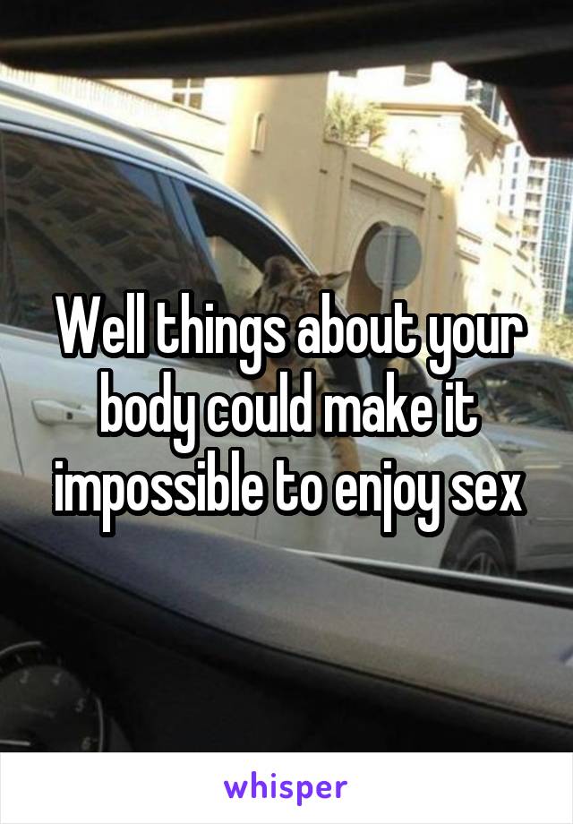 Well things about your body could make it impossible to enjoy sex