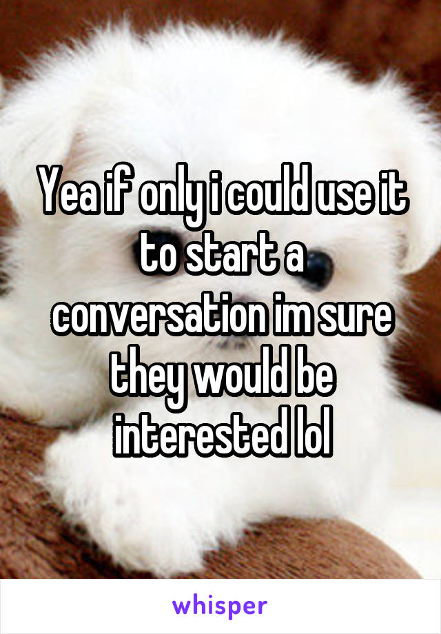 Yea if only i could use it to start a conversation im sure they would be interested lol