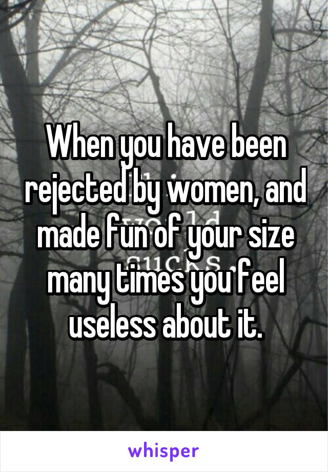 When you have been rejected by women, and made fun of your size many times you feel useless about it.