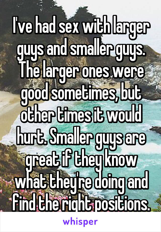 I've had sex with larger guys and smaller guys. The larger ones were good sometimes, but other times it would hurt. Smaller guys are great if they know what they're doing and find the right positions.