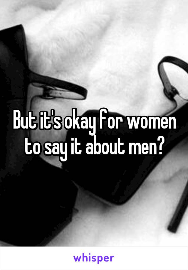 But it's okay for women to say it about men?