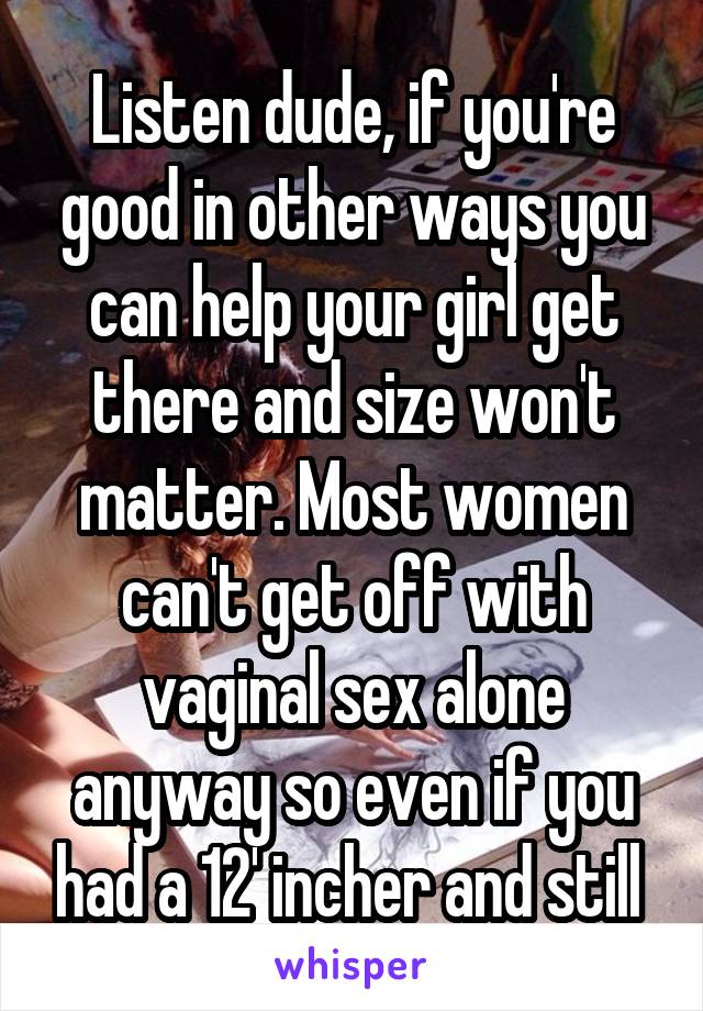 Listen dude, if you're good in other ways you can help your girl get there and size won't matter. Most women can't get off with vaginal sex alone anyway so even if you had a 12' incher and still 