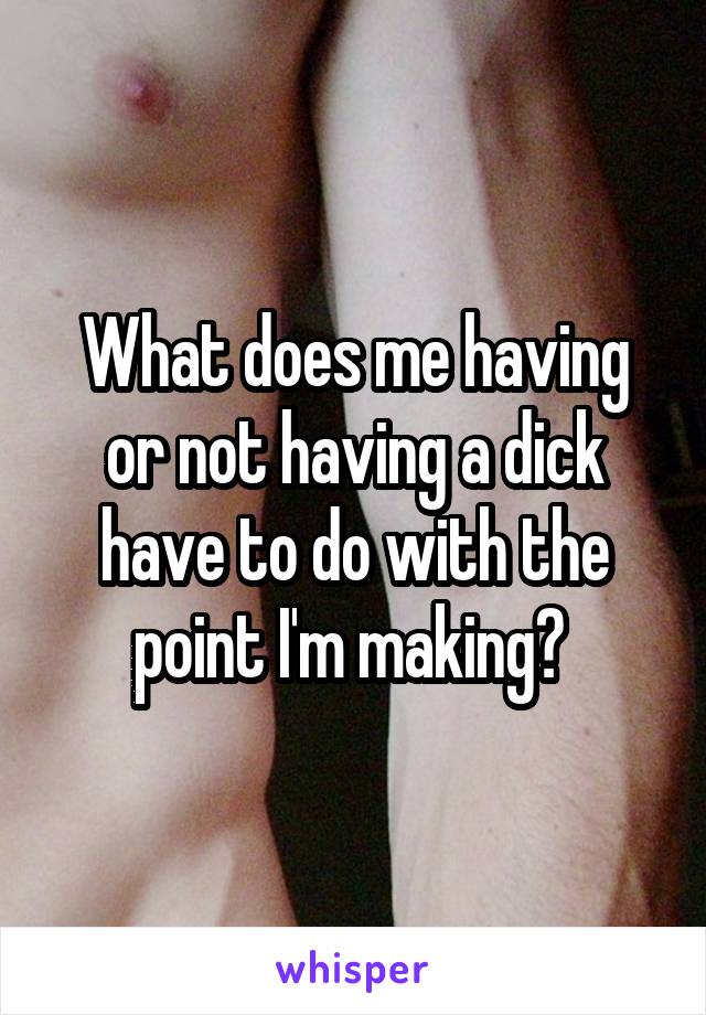 What does me having or not having a dick have to do with the point I'm making? 