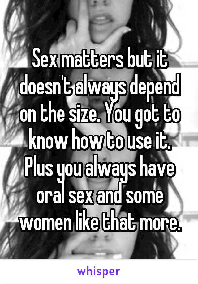 Sex matters but it doesn't always depend on the size. You got to know how to use it. Plus you always have oral sex and some women like that more.