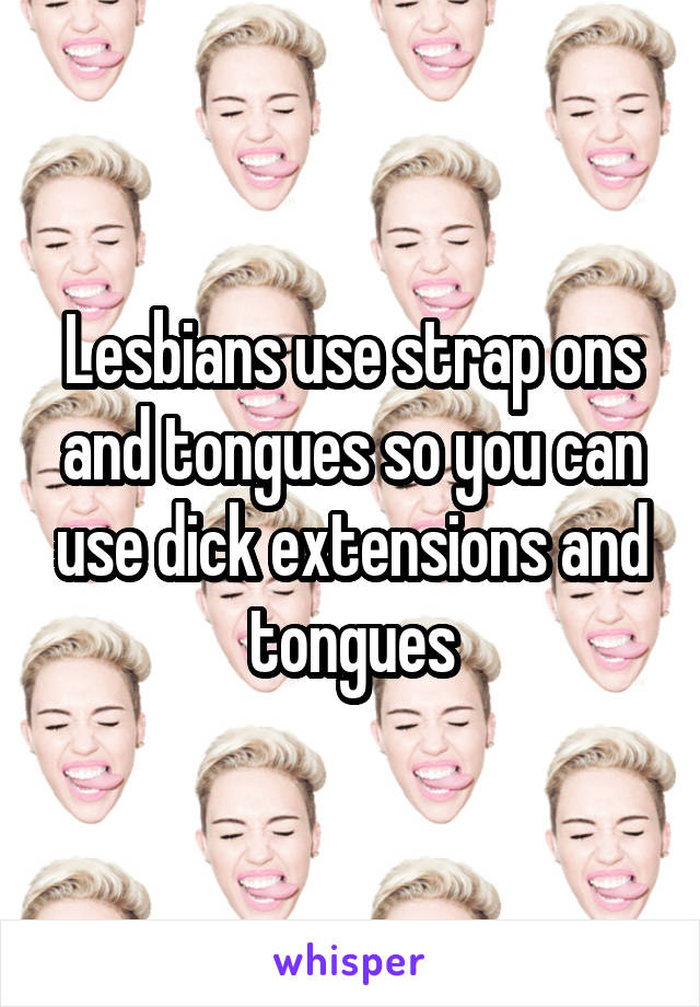 Lesbians use strap ons and tongues so you can use dick extensions and tongues