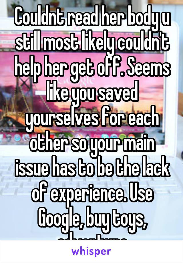 Couldnt read her body u still most likely couldn't help her get off. Seems like you saved yourselves for each other so your main issue has to be the lack of experience. Use Google, buy toys, adventure