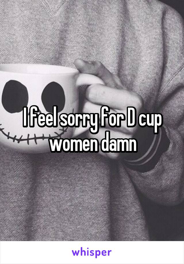 I feel sorry for D cup women damn