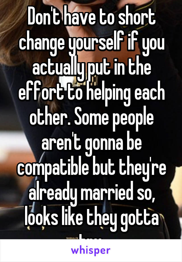 Don't have to short change yourself if you actually put in the effort to helping each other. Some people aren't gonna be compatible but they're already married so, looks like they gotta try 