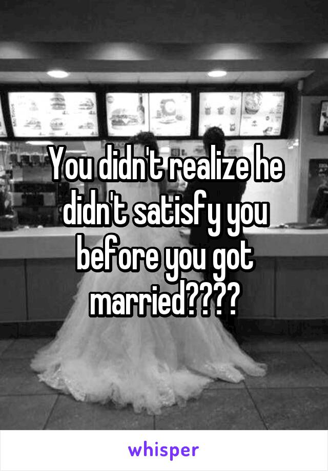 You didn't realize he didn't satisfy you before you got married????