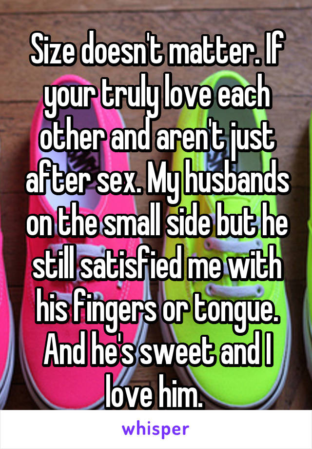 Size doesn't matter. If your truly love each other and aren't just after sex. My husbands on the small side but he still satisfied me with his fingers or tongue. And he's sweet and I love him. 