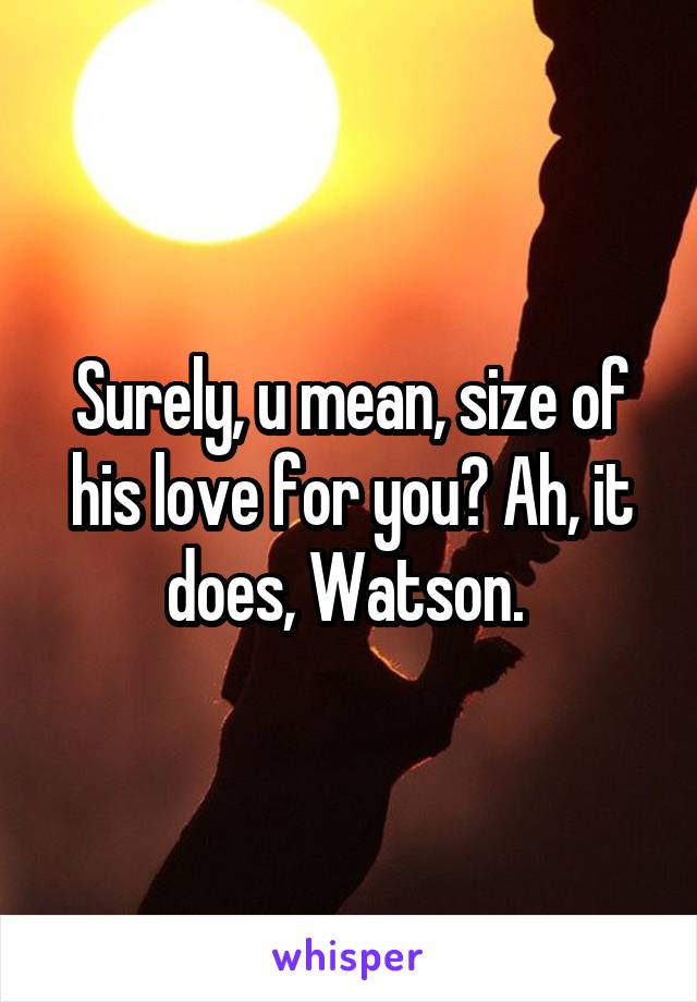 Surely, u mean, size of his love for you? Ah, it does, Watson. 