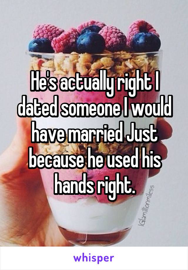 He's actually right I dated someone I would have married Just because he used his hands right.