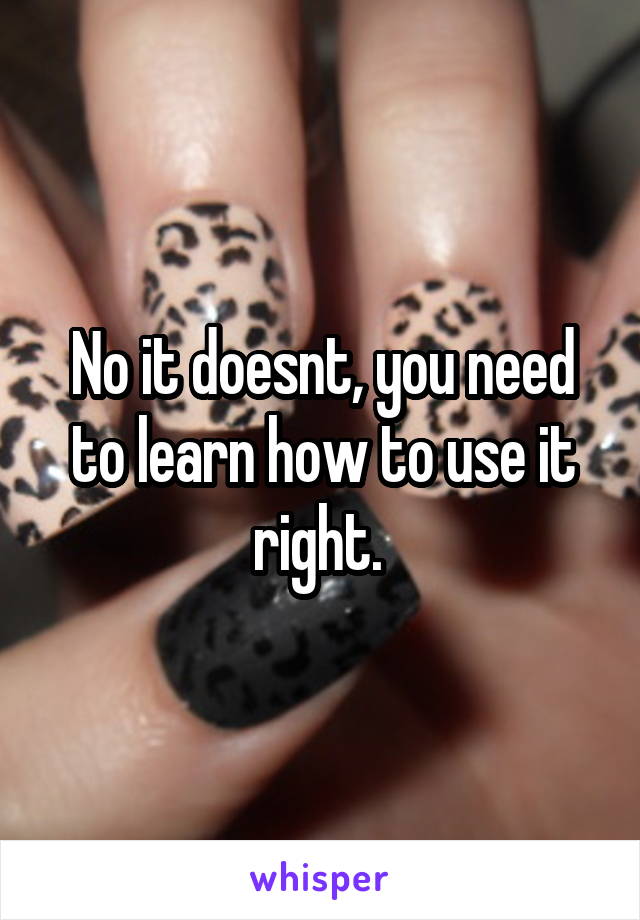 No it doesnt, you need to learn how to use it right. 