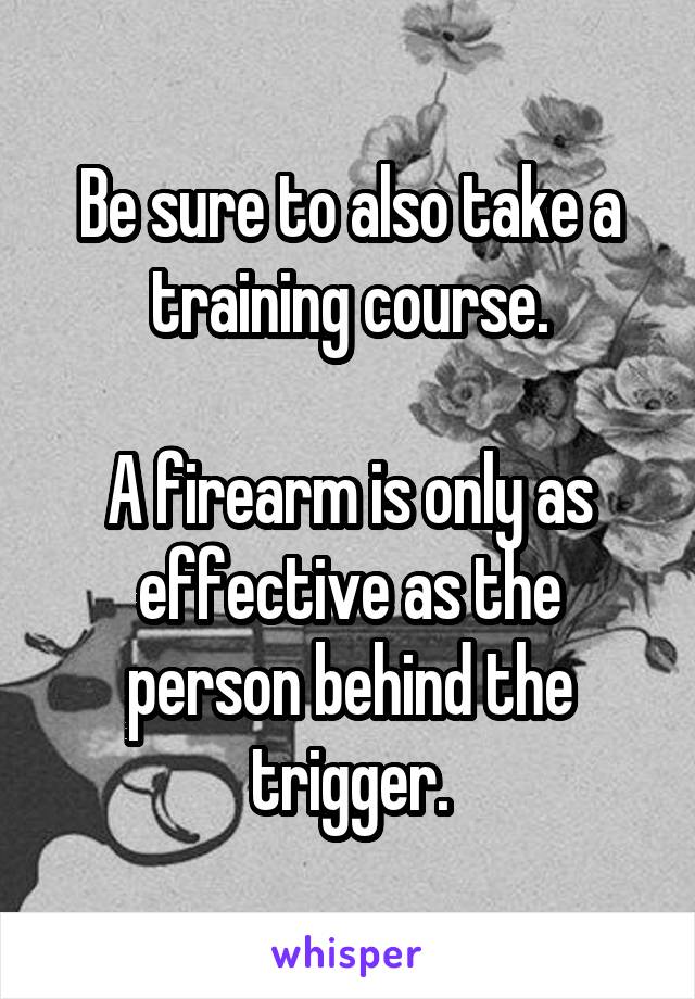 Be sure to also take a training course.

A firearm is only as effective as the person behind the trigger.