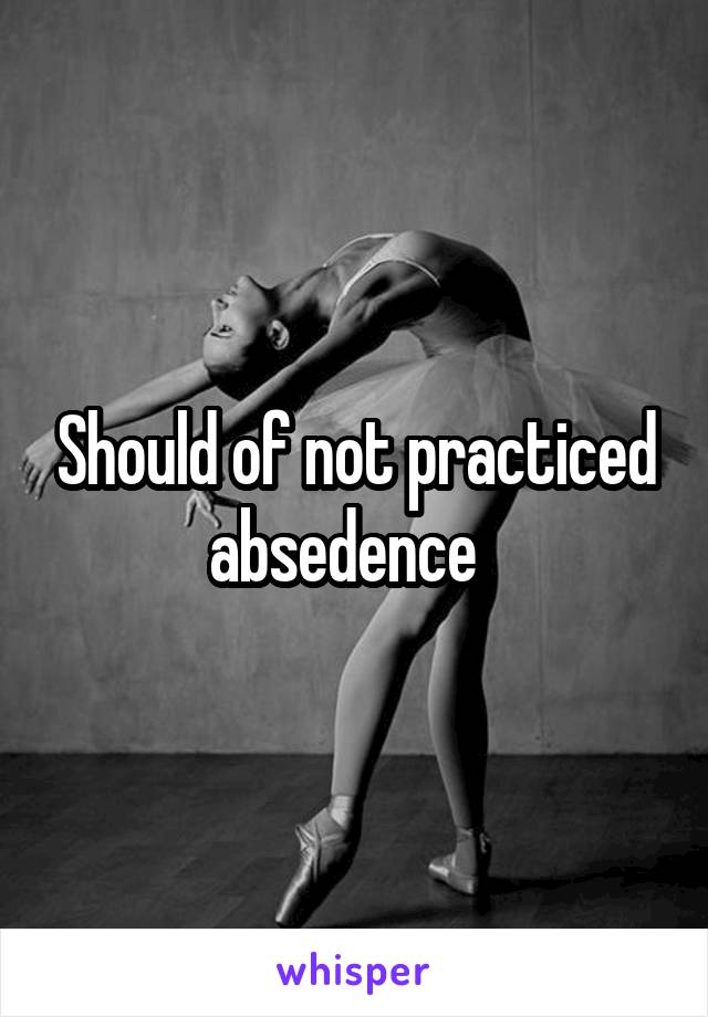 Should of not practiced absedence  